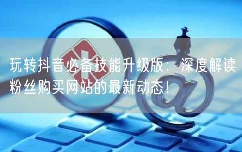 玩转抖音必备技能升级版:深度解读粉丝购买网站的最新动态!