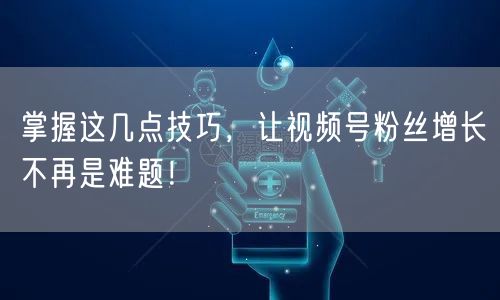 掌握这几点技巧，让视频号粉丝增长不再是难题！