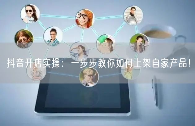 抖音开店实操:一步步教你如何上架自家产品!
